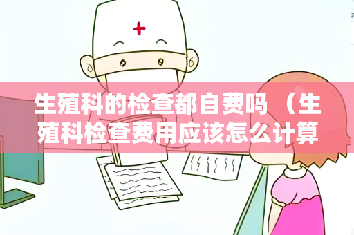 生殖科的检查都自费吗 （生殖科检查费用应该怎么计算？）