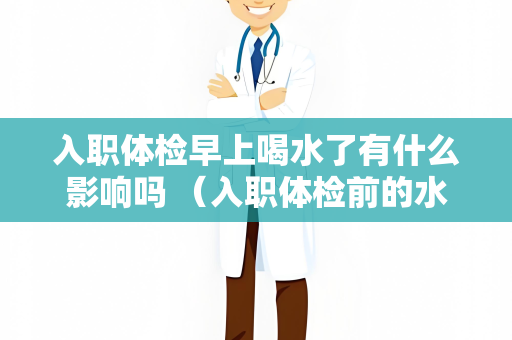 入职体检早上喝水了有什么影响吗 （入职体检前的水的摄入对检查结果的影响）