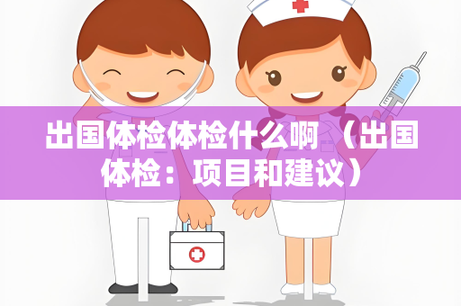 出国体检体检什么啊 （出国体检：项目和建议）