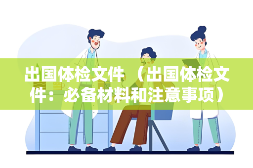 出国体检文件 （出国体检文件：必备材料和注意事项）