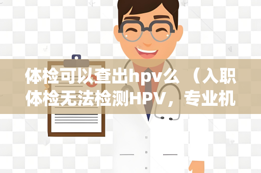 体检可以查出hpv么 （入职体检无法检测HPV，专业机构可提供）