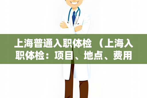 上海普通入职体检 （上海入职体检：项目、地点、费用和注意事项）