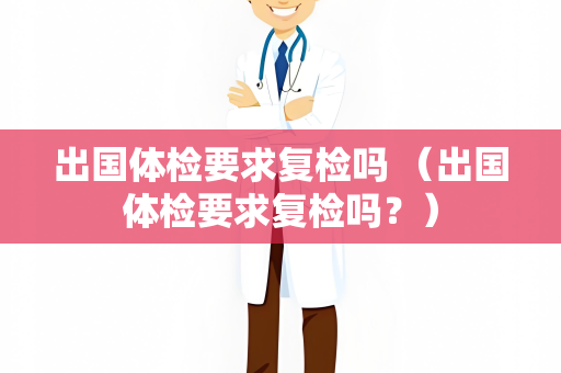 出国体检要求复检吗 （出国体检要求复检吗？）