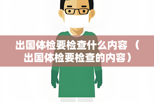 出国体检要检查什么内容 （出国体检要检查的内容）