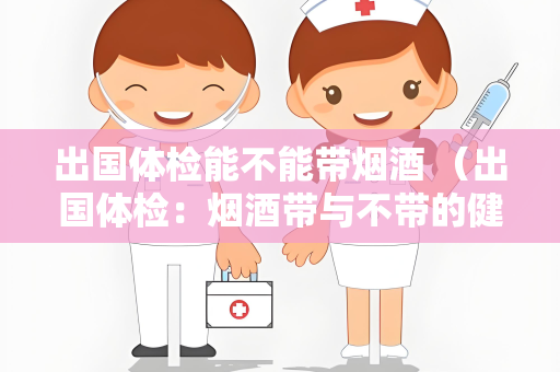 出国体检能不能带烟酒 （出国体检：烟酒带与不带的健）