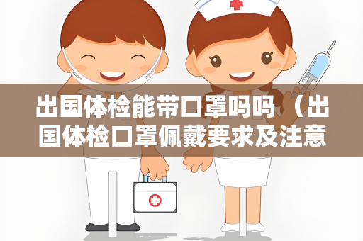 出国体检能带口罩吗吗 （出国体检口罩佩戴要求及注意事项）