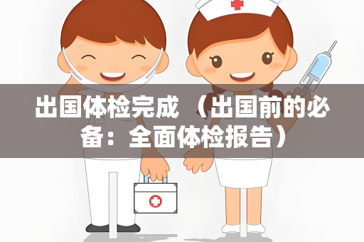 出国体检完成 （出国前的必备：全面体检报告）
