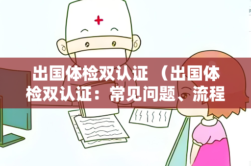 出国体检双认证 （出国体检双认证：常见问题、流程和注意事项）