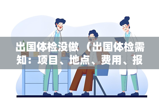 出国体检没做 （出国体检需知：项目、地点、费用、报告、时间、）