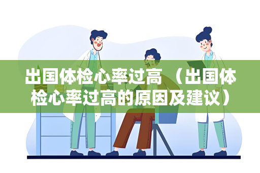 出国体检心率过高 （出国体检心率过高的原因及建议）