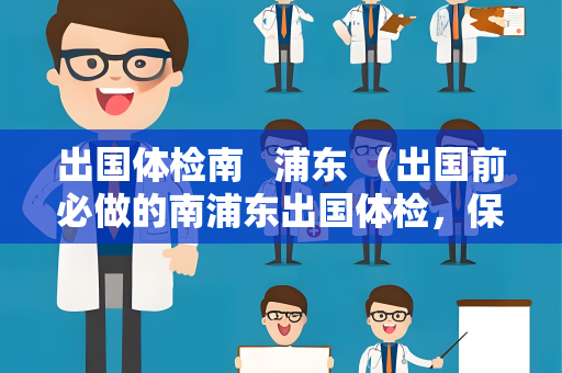 出国体检南   浦东 （出国前必做的南浦东出国体检，保障你）