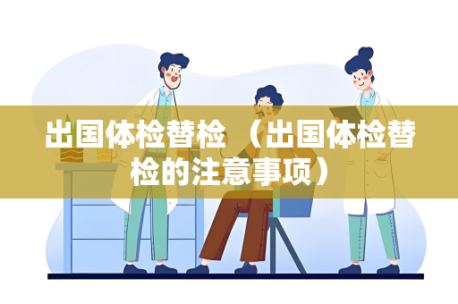 出国体检替检 （出国体检替检的注意事项）