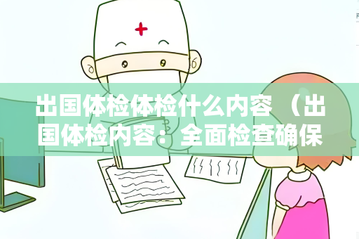 出国体检体检什么内容 （出国体检内容：全面检查确保健康）