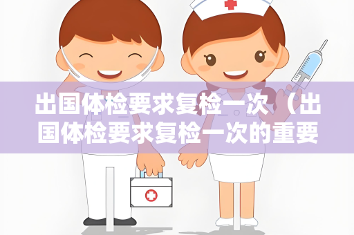出国体检要求复检一次 （出国体检要求复检一次的重要性和具体要求）