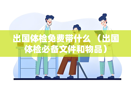 出国体检免费带什么 （出国体检必备文件和物品）