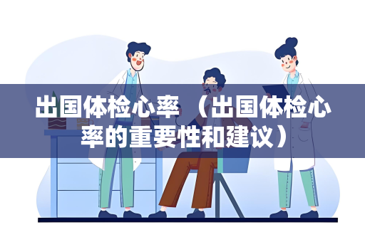 出国体检心率 （出国体检心率的重要性和建议）