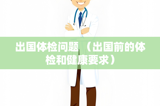 出国体检问题 （出国前的体检和健康要求）