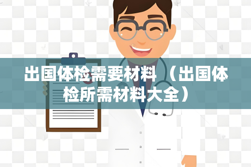 出国体检需要材料 （出国体检所需材料大全）
