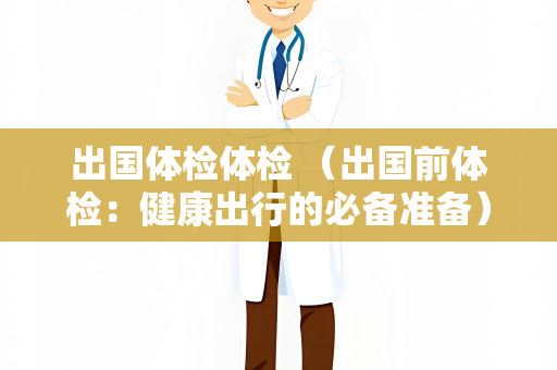 出国体检体检 （出国前体检：健康出行的必备准备）