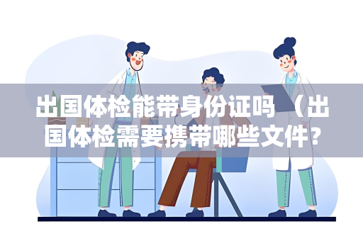 出国体检能带身份证吗 （出国体检需要携带哪些文件？）