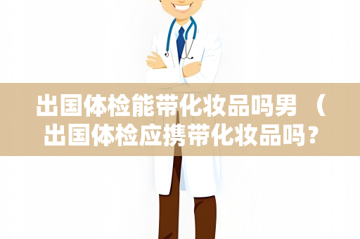 出国体检能带化妆品吗男 （出国体检应携带化妆品吗？）