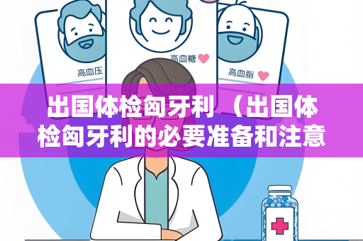 出国体检匈牙利 （出国体检匈牙利的必要准备和注意事项）