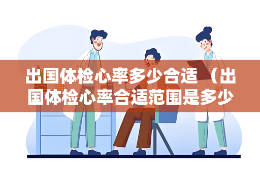 出国体检心率多少合适 （出国体检心率合适范围是多少？）