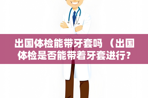出国体检能带牙套吗 （出国体检是否能带着牙套进行？）