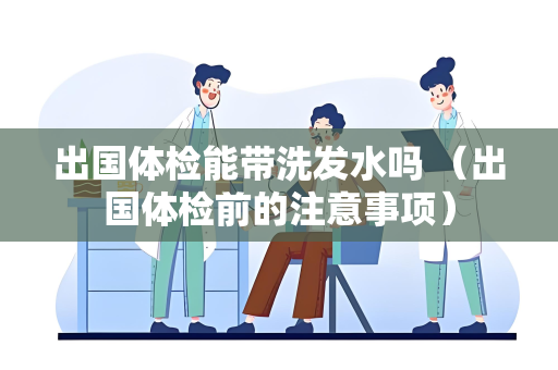 出国体检能带洗发水吗 （出国体检前的注意事项）