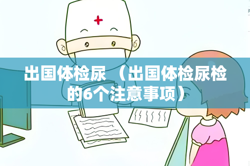 出国体检尿 （出国体检尿检的6个注意事项）