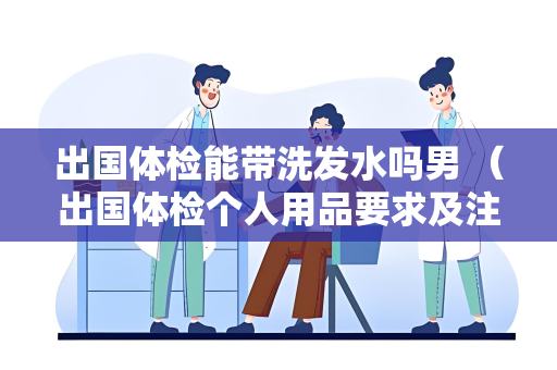 出国体检能带洗发水吗男 （出国体检个人用品要求及注意事项）