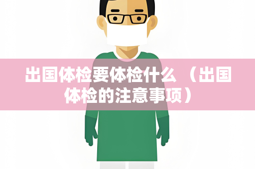 出国体检要体检什么 （出国体检的注意事项）