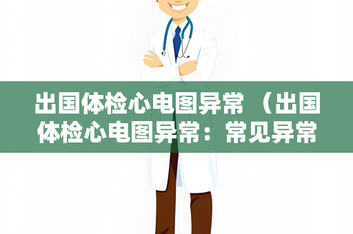 出国体检心电图异常 （出国体检心电图异常：常见异常及建议）