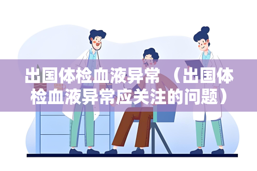出国体检血液异常 （出国体检血液异常应关注的问题）