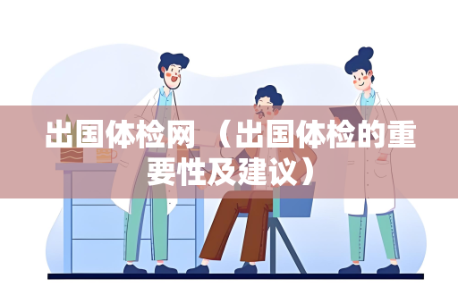 出国体检网 （出国体检的重要性及建议）