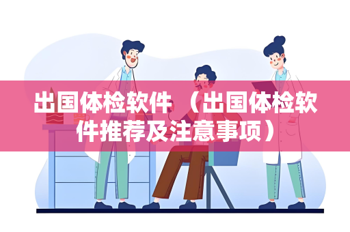 出国体检软件 （出国体检软件推荐及注意事项）