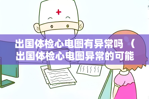 出国体检心电图有异常吗 （出国体检心电图异常的可能原因和建议）