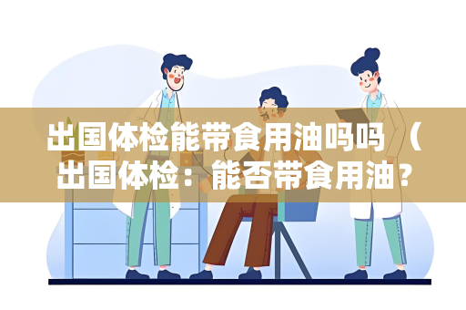 出国体检能带食用油吗吗 （出国体检：能否带食用油？）