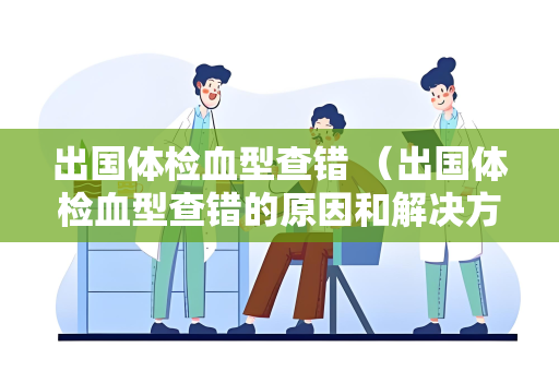 出国体检血型查错 （出国体检血型查错的原因和解决方法）