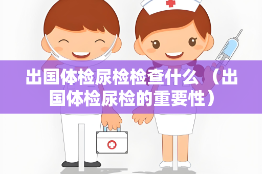 出国体检尿检检查什么 （出国体检尿检的重要性）