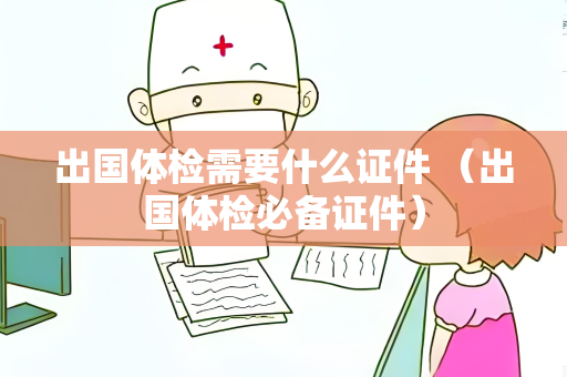 出国体检需要什么证件 （出国体检必备证件）