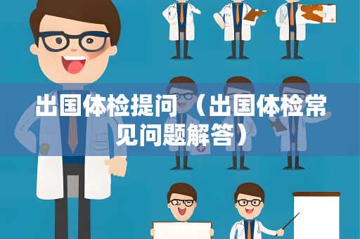 出国体检提问 （出国体检常见问题解答）
