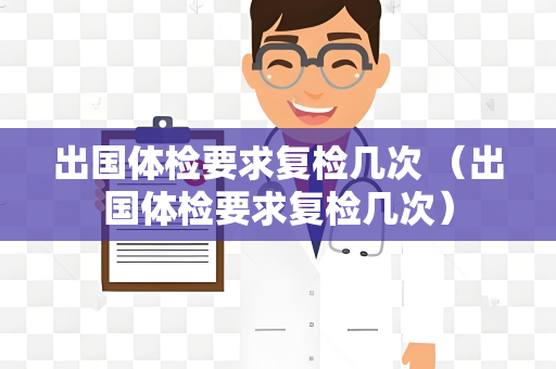 出国体检要求复检几次 （出国体检要求复检几次）