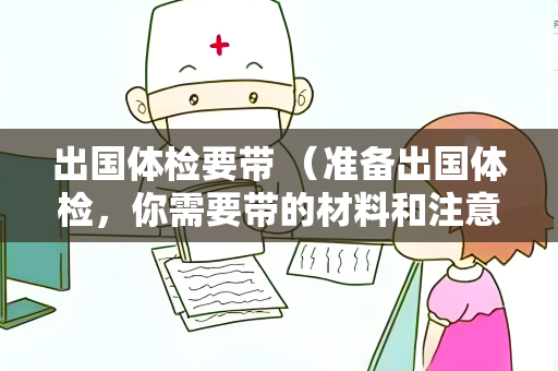 出国体检要带 （准备出国体检，你需要带的材料和注意事项）