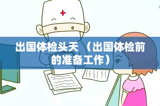 出国体检头天 （出国体检前的准备工作）