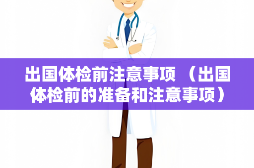 出国体检前注意事项 （出国体检前的准备和注意事项）
