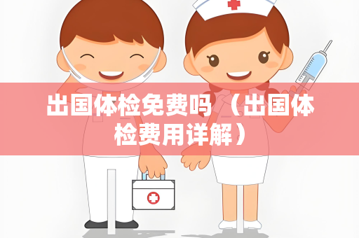 出国体检免费吗 （出国体检费用详解）