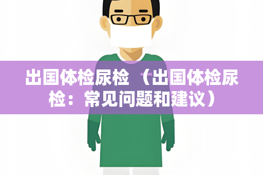 出国体检尿检 （出国体检尿检：常见问题和建议）