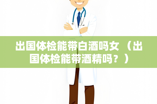 出国体检能带白酒吗女 （出国体检能带酒精吗？）