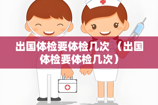 出国体检要体检几次 （出国体检要体检几次）